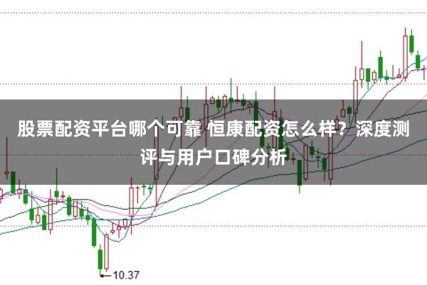 股票配资平台哪个可靠 恒康配资怎么样？深度测评与用户口碑分析