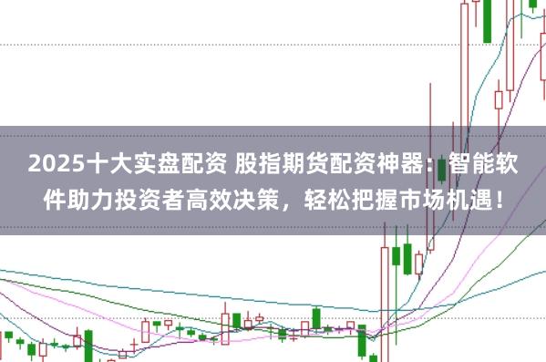 2025十大实盘配资 股指期货配资神器：智能软件助力投资者高效决策，轻松把握市场机遇！