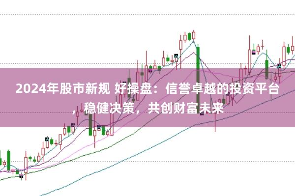 2024年股市新规 好操盘：信誉卓越的投资平台，稳健决策，共创财富未来