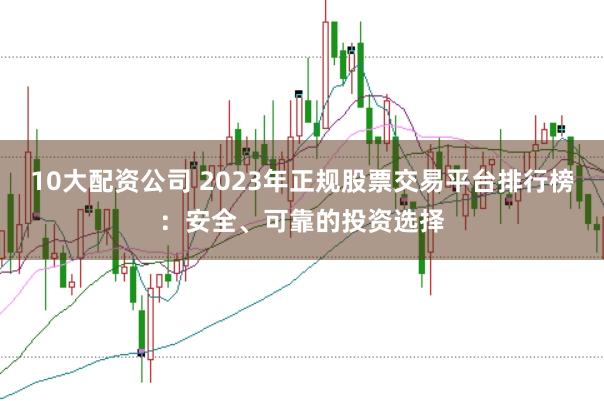 10大配资公司 2023年正规股票交易平台排行榜：安全、可靠的投资选择