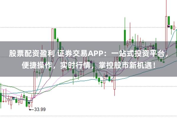 股票配资盈利 证券交易APP：一站式投资平台，便捷操作，实时行情，掌控股市新机遇！