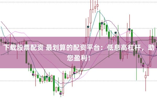 下载股票配资 最划算的配资平台：低息高杠杆，助您盈利！