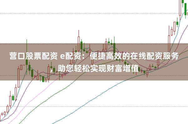营口股票配资 e配资：便捷高效的在线配资服务，助您轻松实现财富增值