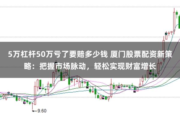 5万杠杆50万亏了要赔多少钱 厦门股票配资新策略：把握市场脉动，轻松实现财富增长